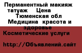 Перманентный макияж (татуаж) › Цена ­ 2 000 - Тюменская обл. Медицина, красота и здоровье » Косметические услуги   